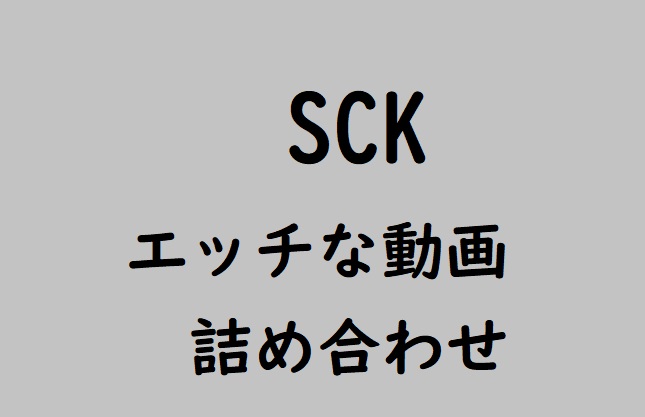 SCK エッチな動画の詰め合わせpart1